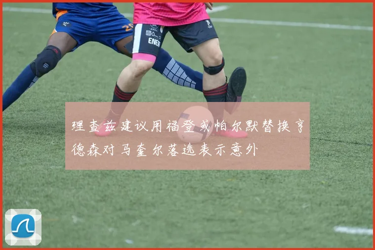 理查兹建议用福登或帕尔默替换亨德森对马奎尔落选表示意外