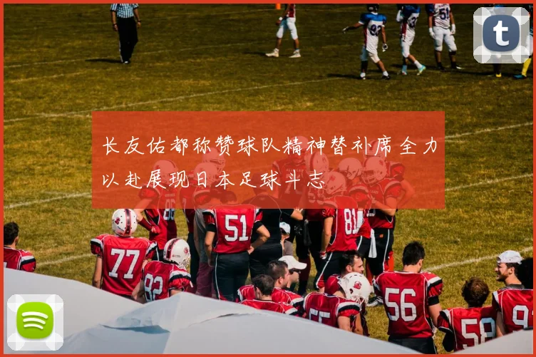 长友佑都称赞球队精神替补席全力以赴展现日本足球斗志