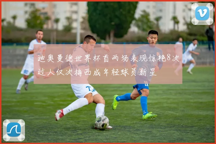 迪奥曼德世界杯首两场表现惊艳8次过人仅次梅西成年轻球员新星