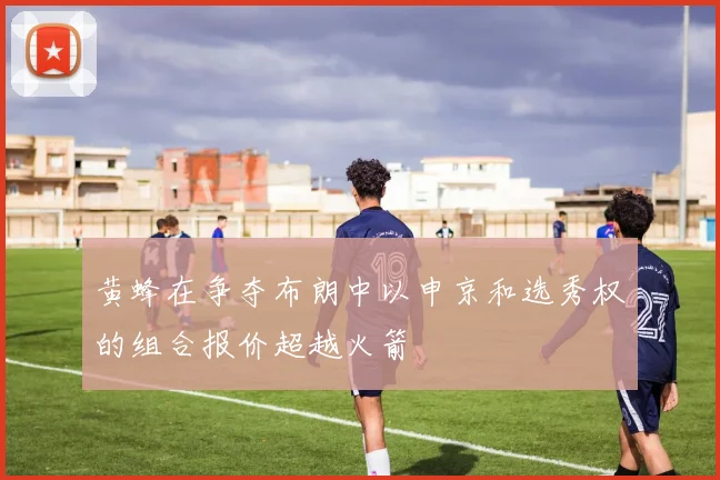 黄蜂在争夺布朗中以申京和选秀权的组合报价超越火箭