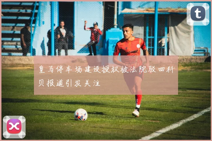 皇马停车场建设授权被法院驳回科贝报道引发关注