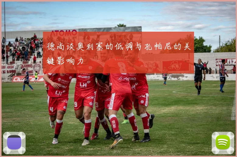 德尚谈奥利塞的低调与孔帕尼的关键影响力