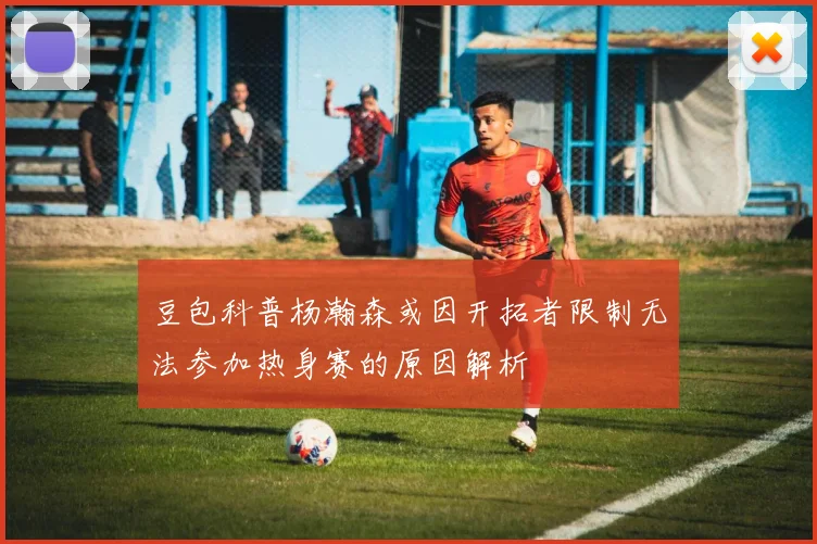 豆包科普杨瀚森或因开拓者限制无法参加热身赛的原因解析