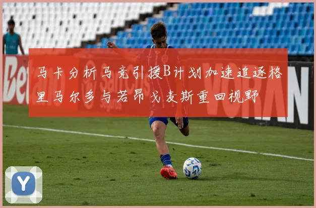 马卡分析马竞引援B计划加速追逐格里马尔多与若昂戈麦斯重回视野