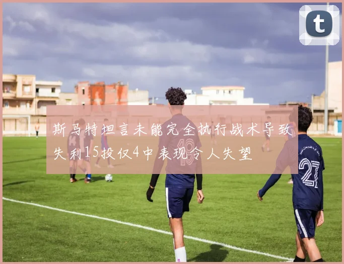斯马特坦言未能完全执行战术导致失利15投仅4中表现令人失望