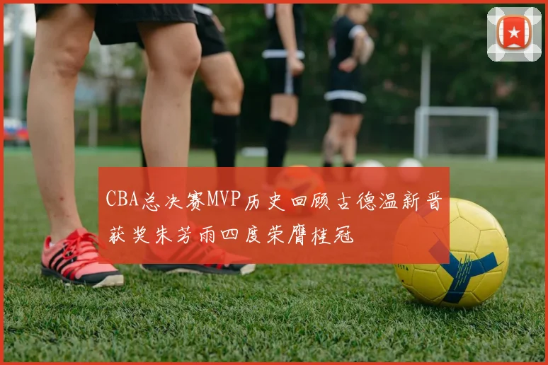 CBA总决赛MVP历史回顾古德温新晋获奖朱芳雨四度荣膺桂冠