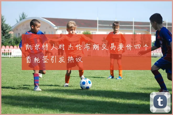 凯尔特人对杰伦布朗交易要价四个首轮签引发热议