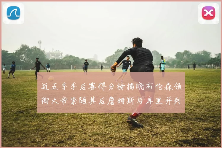 近五季季后赛得分榜揭晓布伦森领衔大帝紧随其后詹姆斯与库里并列第四